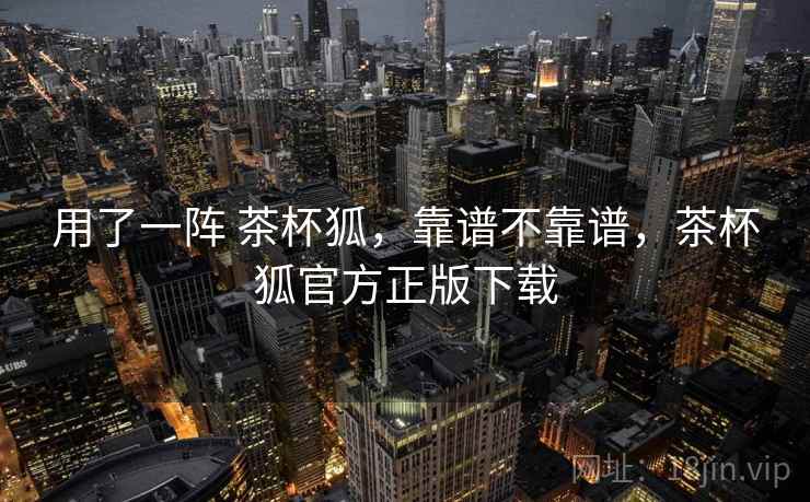 用了一阵 茶杯狐，靠谱不靠谱，茶杯狐官方正版下载