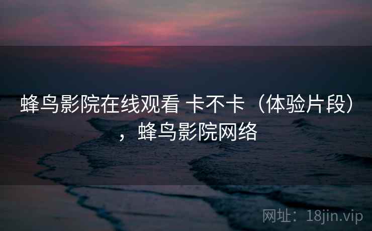 蜂鸟影院在线观看 卡不卡（体验片段），蜂鸟影院网络