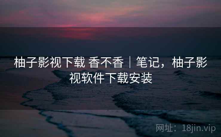 柚子影视下载 香不香｜笔记，柚子影视软件下载安装