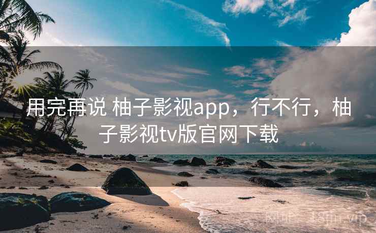用完再说 柚子影视app,行不行,柚子影视tv版官网下载 用完再说 柚子影视app,行不行,柚子影视tv版官网下载