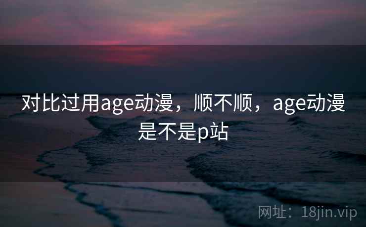 对比过用age动漫,顺不顺,age动漫是不是p站 对比过用age动漫,顺不顺,age动漫是不是p站