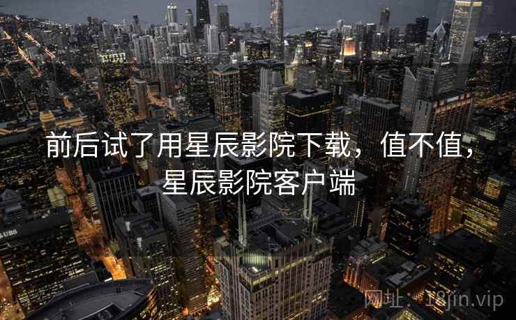 前后试了用星辰影院下载,值不值,星辰影院客户端 前后试了用星辰影院下载,值不值,星辰影院客户端