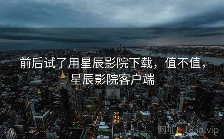 前后试了用星辰影院下载,值不值,星辰影院客户端 前后试了用星辰影院下载,值不值,星辰影院客户端