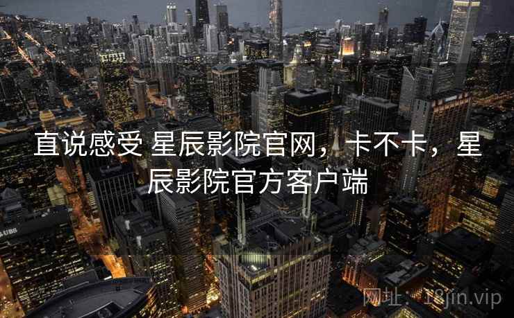 直说感受 星辰影院官网,卡不卡,星辰影院官方客户端 直说感受 星辰影院官网,卡不卡,星辰影院官方客户端