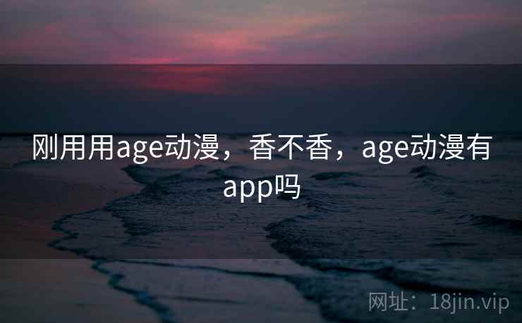 刚用用age动漫，香不香，age动漫有app吗