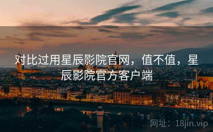 对比过用星辰影院官网，值不值，星辰影院官方客户端