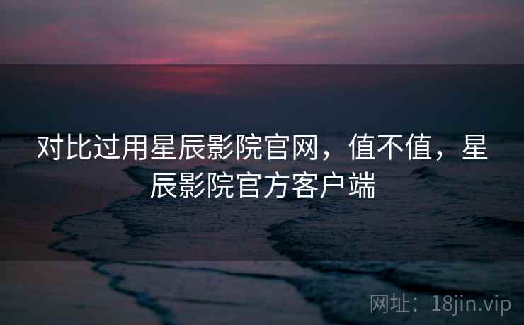 对比过用星辰影院官网，值不值，星辰影院官方客户端