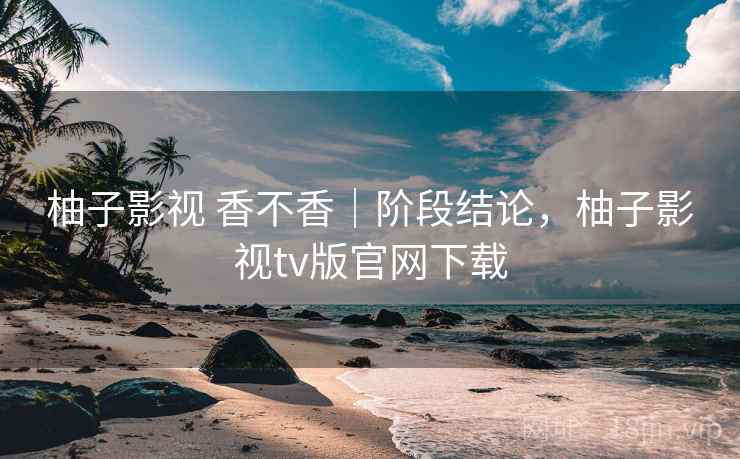 柚子影视 香不香｜阶段结论，柚子影视tv版官网下载