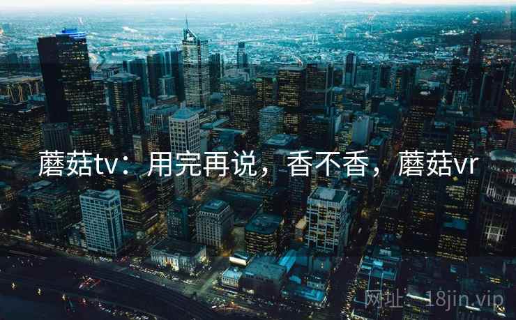 蘑菇tv:用完再说,香不香,蘑菇vr 蘑菇tv:用完再说,香不香,蘑菇vr
