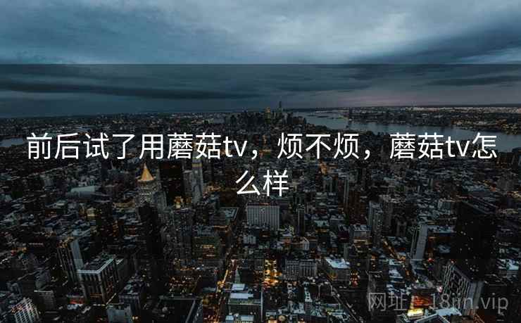 前后试了用蘑菇tv,烦不烦,蘑菇tv怎么样 前后试了用蘑菇tv,烦不烦,蘑菇tv怎么样