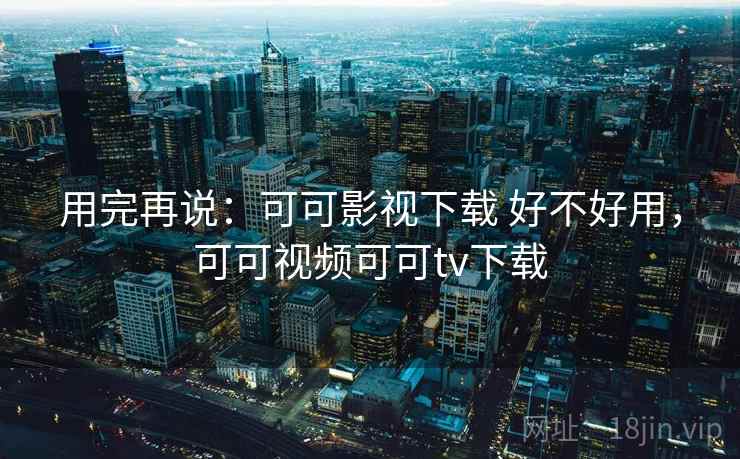 用完再说:可可影视下载 好不好用,可可视频可可tv下载 用完再说:可可影视下载 好不好用,可可视频可可tv下载