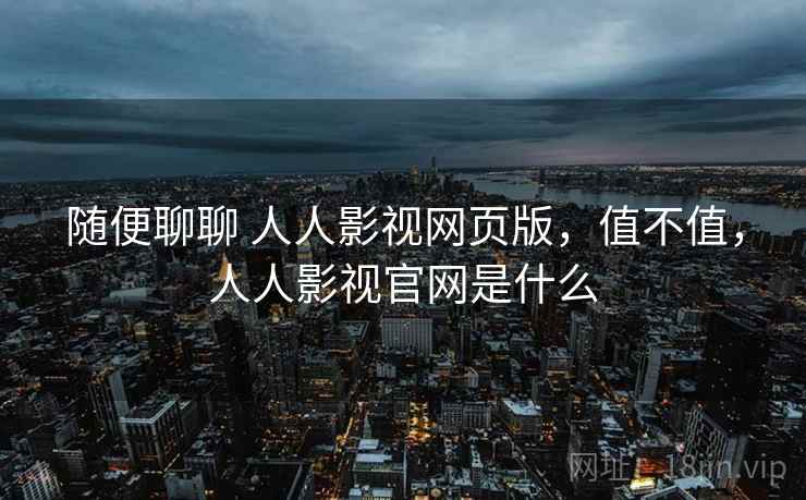 随便聊聊 人人影视网页版,值不值,人人影视官网是什么 随便聊聊 人人影视网页版,值不值,人人影视官网是什么