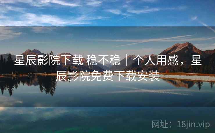 星辰影院下载 稳不稳｜个人用感，星辰影院免费下载安装