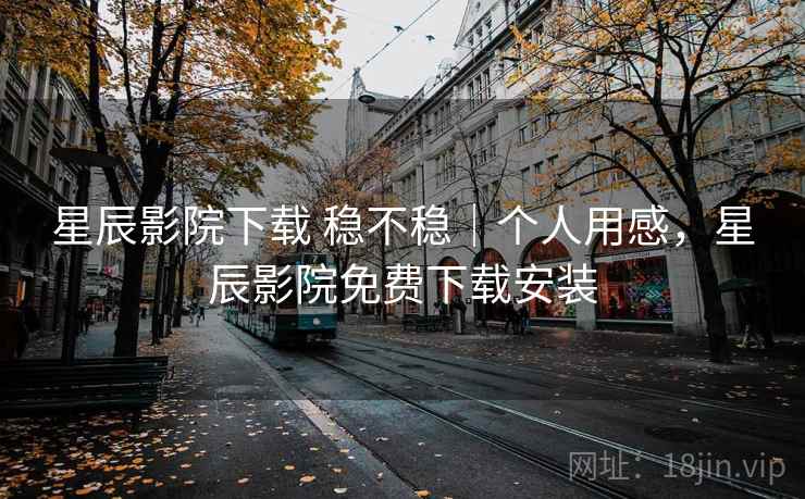 星辰影院下载 稳不稳｜个人用感，星辰影院免费下载安装