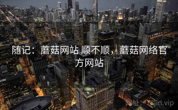 随记:蘑菇网站 顺不顺,蘑菇网络官方网站 随记:蘑菇网站 顺不顺,蘑菇网络官方网站