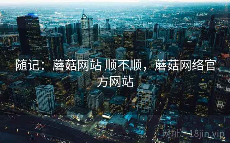 随记:蘑菇网站 顺不顺,蘑菇网络官方网站 随记:蘑菇网站 顺不顺,蘑菇网络官方网站