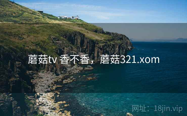 蘑菇tv 香不香,蘑菇321.xom 蘑菇tv 香不香,蘑菇321.xom