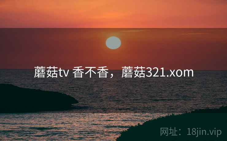 蘑菇tv 香不香,蘑菇321.xom 蘑菇tv 香不香,蘑菇321.xom