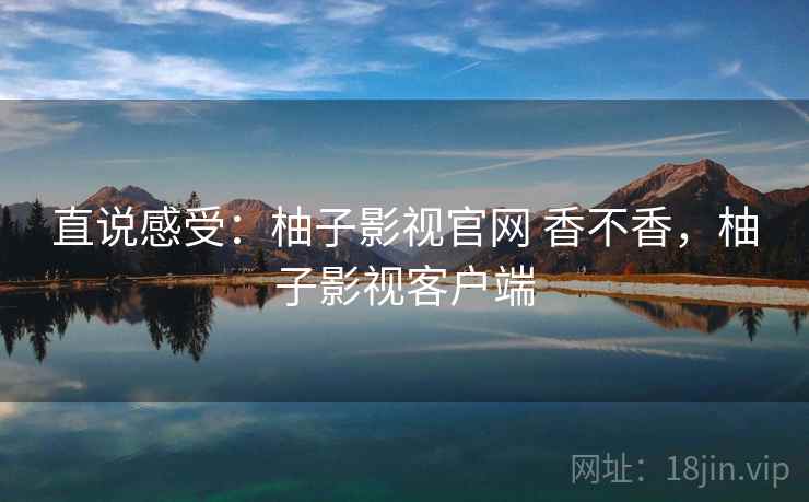 直说感受:柚子影视官网 香不香,柚子影视客户端 直说感受:柚子影视官网 香不香,柚子影视客户端