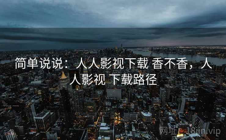 简单说说:人人影视下载 香不香,人人影视 下载路径 简单说说:人人影视下载 香不香,人人影视 下载路径