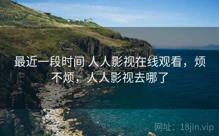 最近一段时间 人人影视在线观看,烦不烦,人人影视去哪了 最近一段时间 人人影视在线观看,烦不烦,人人影视去哪了