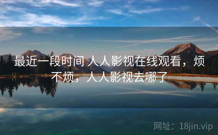 最近一段时间 人人影视在线观看,烦不烦,人人影视去哪了 最近一段时间 人人影视在线观看,烦不烦,人人影视去哪了