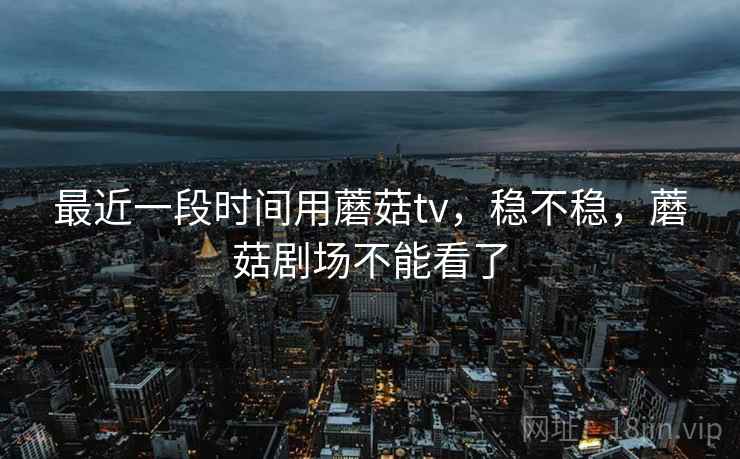最近一段时间用蘑菇tv,稳不稳,蘑菇剧场不能看了 最近一段时间用蘑菇tv,稳不稳,蘑菇剧场不能看了