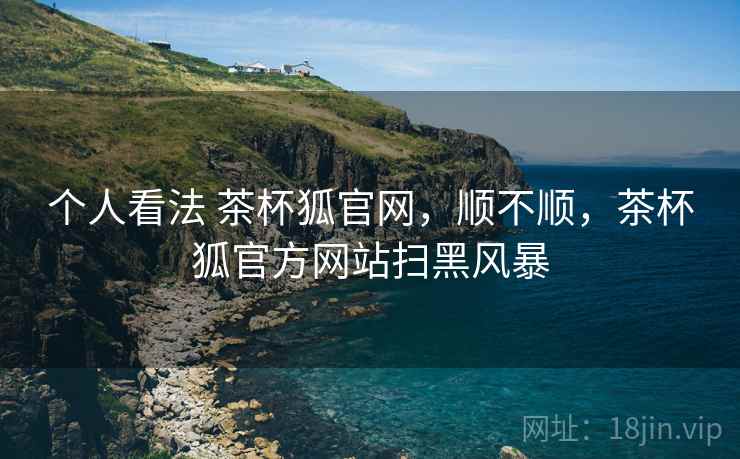 个人看法 茶杯狐官网,顺不顺,茶杯狐官方网站扫黑风暴 个人看法 茶杯狐官网,顺不顺,茶杯狐官方网站扫黑风暴