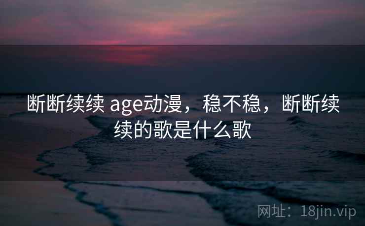 断断续续 age动漫,稳不稳,断断续续的歌是什么歌 断断续续 age动漫,稳不稳,断断续续的歌是什么歌