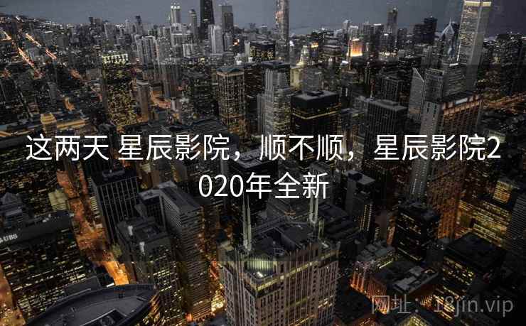 这两天 星辰影院，顺不顺，星辰影院2020年全新