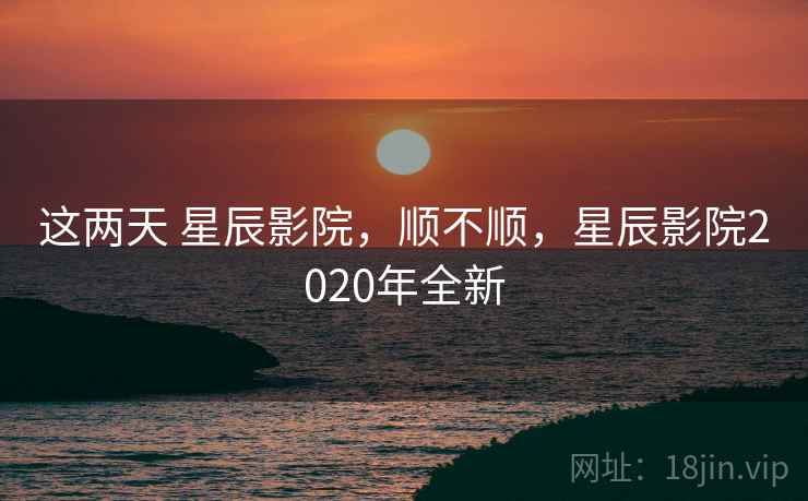 这两天 星辰影院，顺不顺，星辰影院2020年全新