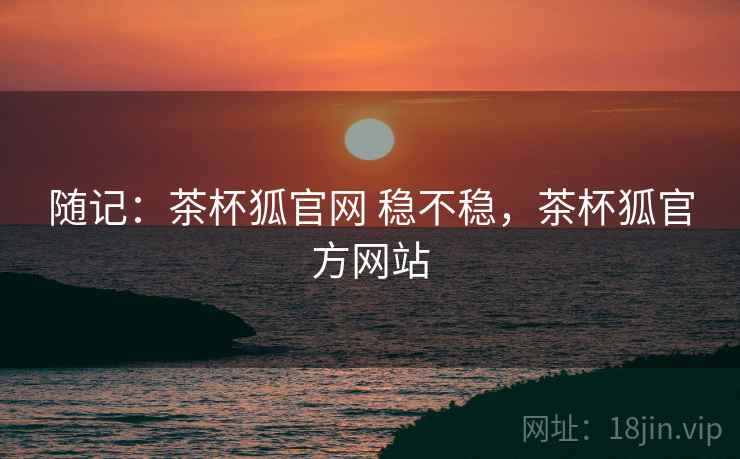 随记:茶杯狐官网 稳不稳,茶杯狐官方网站 随记:茶杯狐官网 稳不稳,茶杯狐官方网站