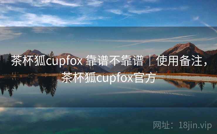 茶杯狐cupfox 靠谱不靠谱｜使用备注，茶杯狐cupfox官方