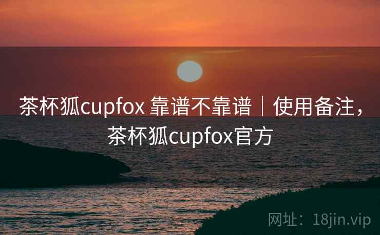 茶杯狐cupfox 靠谱不靠谱｜使用备注，茶杯狐cupfox官方