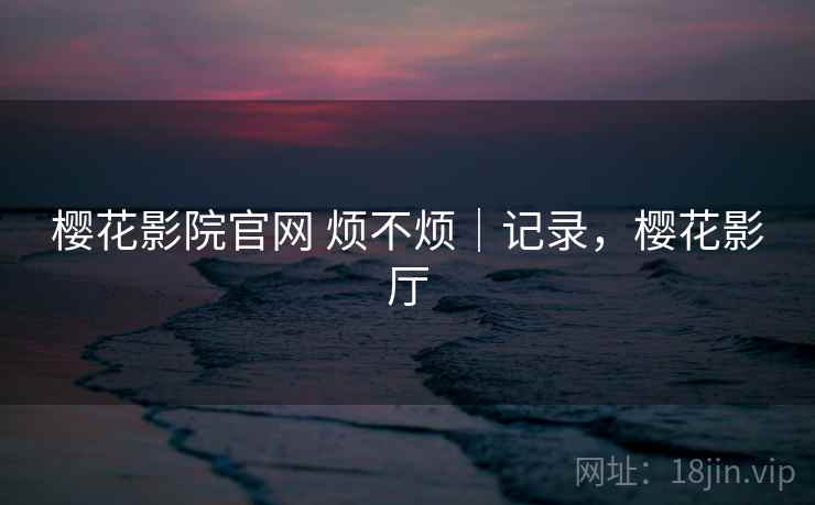 樱花影院官网 烦不烦|记录,樱花影厅 樱花影院官网 烦不烦|记录,樱花影厅