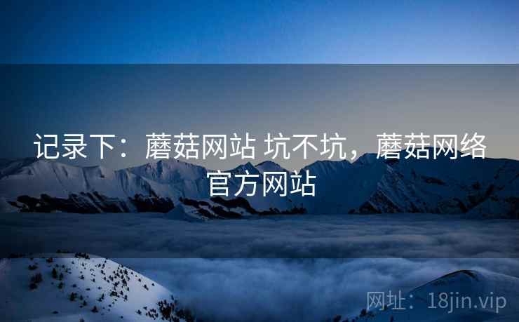 记录下:蘑菇网站 坑不坑,蘑菇网络官方网站 记录下:蘑菇网站 坑不坑,蘑菇网络官方网站