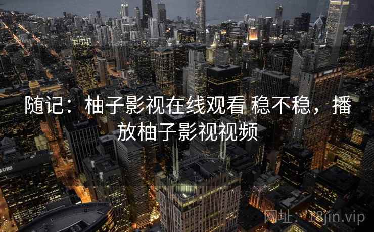 随记:柚子影视在线观看 稳不稳,播放柚子影视视频 随记:柚子影视在线观看 稳不稳,播放柚子影视视频