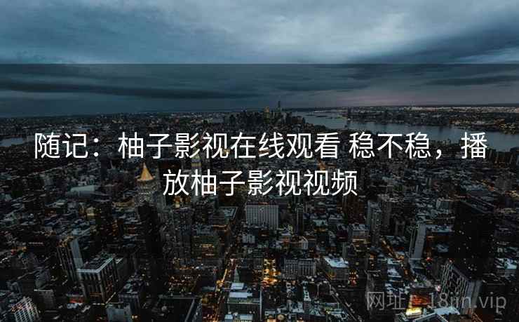 随记:柚子影视在线观看 稳不稳,播放柚子影视视频 随记:柚子影视在线观看 稳不稳,播放柚子影视视频