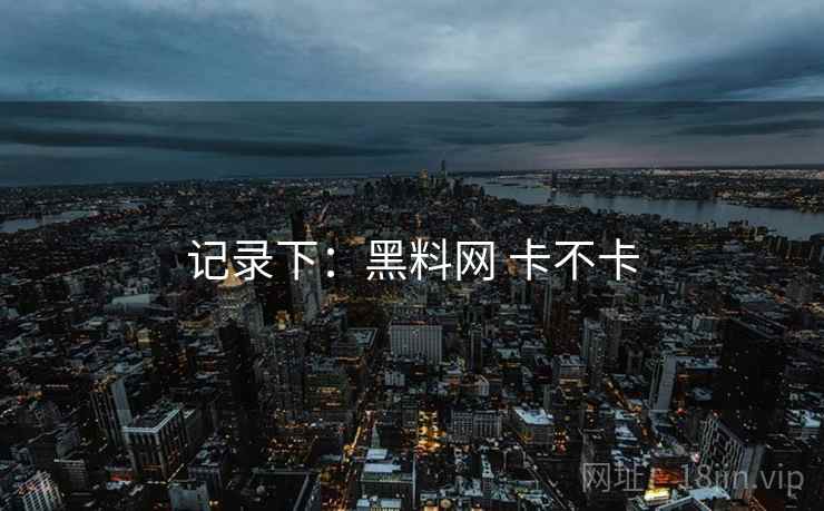 记录下:黑料网 卡不卡 记录下:黑料网 卡不卡