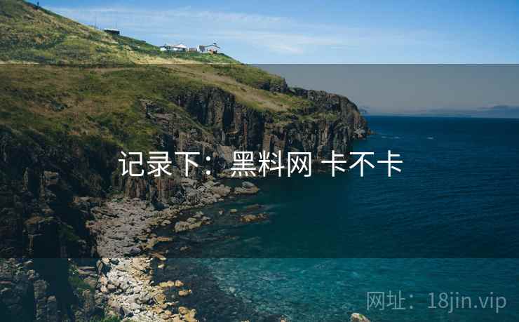 记录下:黑料网 卡不卡 记录下:黑料网 卡不卡
