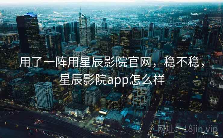 用了一阵用星辰影院官网,稳不稳,星辰影院app怎么样 用了一阵用星辰影院官网,稳不稳,星辰影院app怎么样