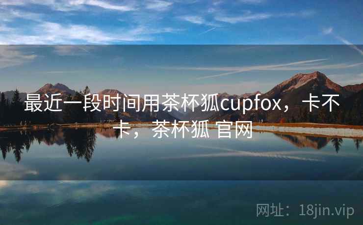 最近一段时间用茶杯狐cupfox,卡不卡,茶杯狐 官网 最近一段时间用茶杯狐cupfox,卡不卡,茶杯狐 官网