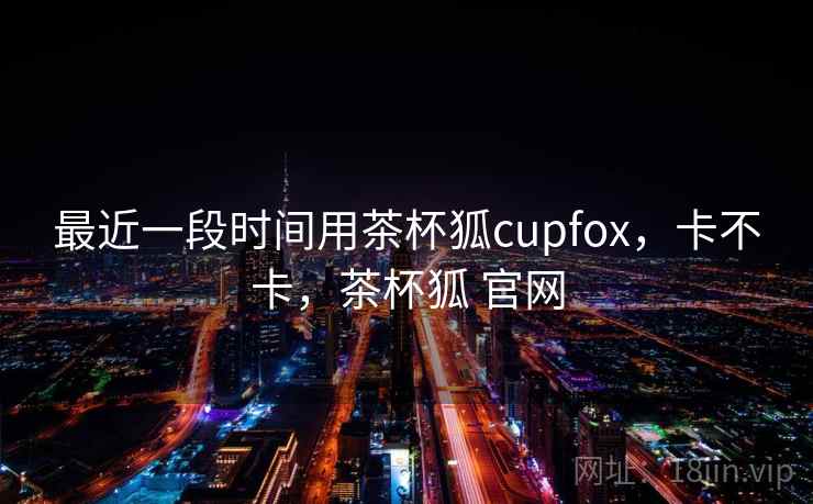 最近一段时间用茶杯狐cupfox,卡不卡,茶杯狐 官网 最近一段时间用茶杯狐cupfox,卡不卡,茶杯狐 官网