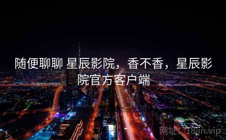 随便聊聊 星辰影院,香不香,星辰影院官方客户端 随便聊聊 星辰影院,香不香,星辰影院官方客户端