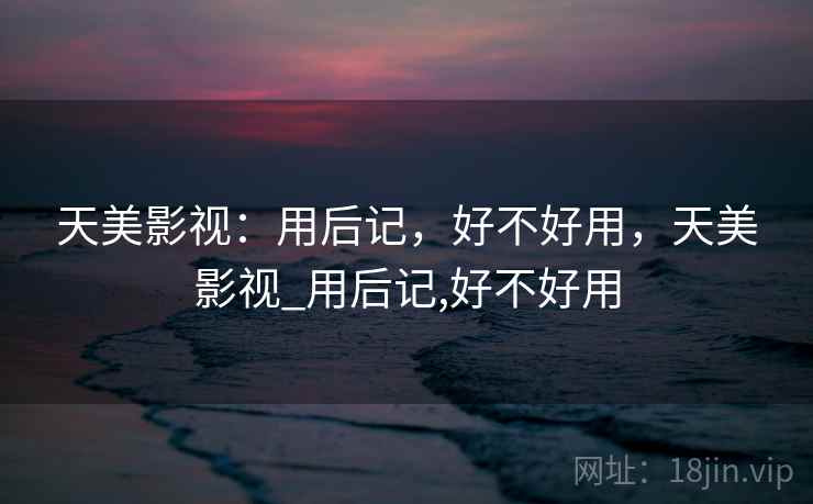 天美影视:用后记,好不好用,天美影视_用后记,好不好用 天美影视:用后记,好不好用,天美影视_用后记,好不好用