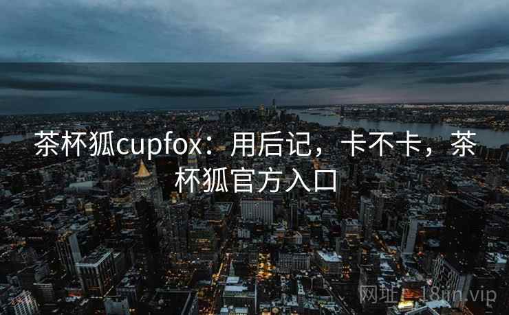 茶杯狐cupfox:用后记,卡不卡,茶杯狐官方入口 茶杯狐cupfox:用后记,卡不卡,茶杯狐官方入口