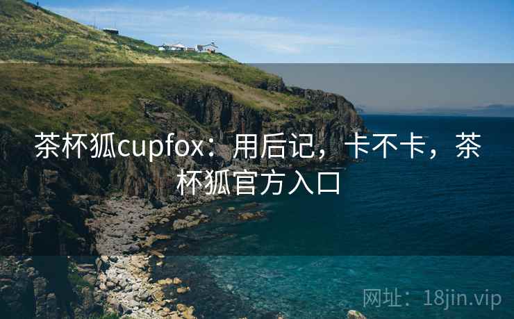 茶杯狐cupfox:用后记,卡不卡,茶杯狐官方入口 茶杯狐cupfox:用后记,卡不卡,茶杯狐官方入口