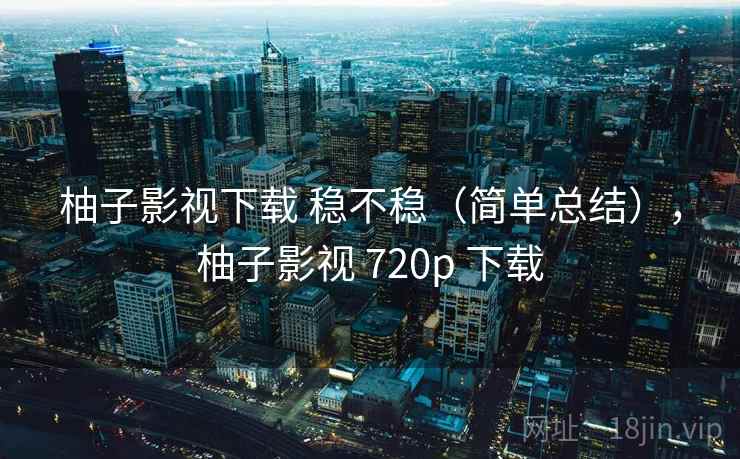 柚子影视下载 稳不稳（简单总结），柚子影视 720p 下载