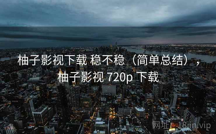 柚子影视下载 稳不稳（简单总结），柚子影视 720p 下载