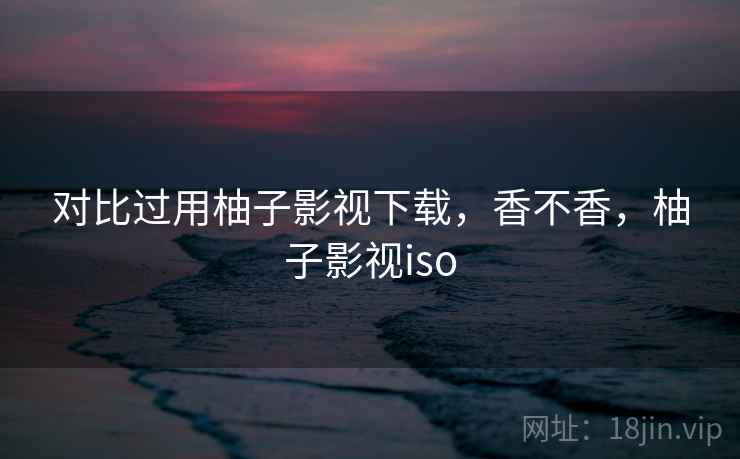对比过用柚子影视下载,香不香,柚子影视iso 对比过用柚子影视下载,香不香,柚子影视iso